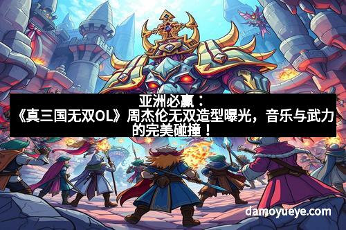 亚洲必赢：《真三国无双OL》周杰伦无双造型曝光，音乐与武力的完美碰撞！